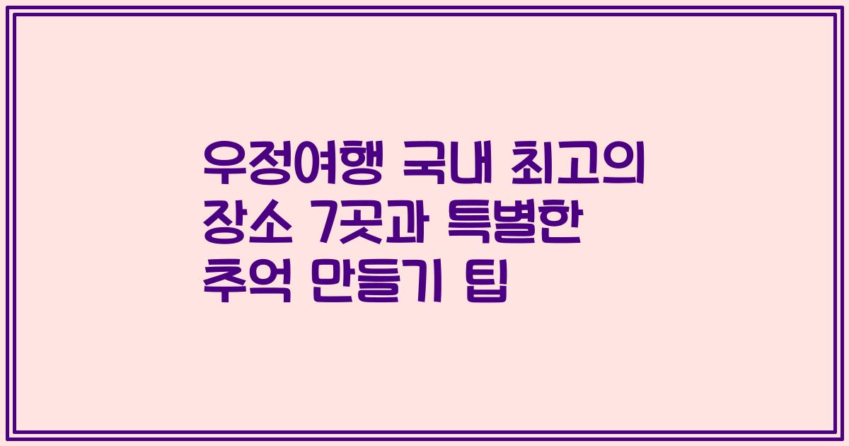 우정여행 국내 최고의 장소 7곳과 특별한 추억 만들기 팁